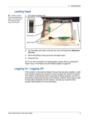 Page 312 Getting Started 
Xerox WorkCentre 4150 User Guide 9
Loading Paper
L Additional Paper 
Trays are available as an 
option. The instructions 
for loading all paper 
trays are the same. 1.Pull open the paper tray.
2.Fan the paper and insert it into the tray. Do not fill above the Maximum 
Fill Line
. 
3.Move the guides so they just touch the paper stack.
4.Close the tray.
NOTE: For more information on loading paper, please refer to Loading the 
Paper Trays in the Paper and other Media chapter on page 99....