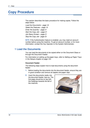 Page 403 Copy 
18 Xerox WorkCentre 4150 User Guide
Copy Procedure
This section describes the basic procedure for making copies. Follow the 
steps below.
Load the Documents – page 18
Select the Features – page 19
Enter the Quantity – page 21
Start the Copy Job – page 21
Job Status Screen – page 21
Stop the Copy Job - page 23
NOTE: If the Authentication feature is enabled, you may need an account 
number before using the machine. To get an account number, or for more 
information, contact the Key Operator or the...