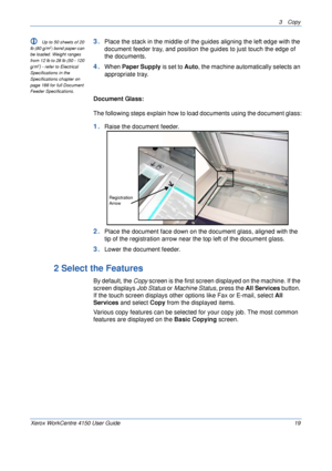 Page 413 Copy 
Xerox WorkCentre 4150 User Guide 19
L Up to 50 sheets of 20 
lb (80 g/m2) bond paper can 
be loaded. Weight ranges 
from 12 lb to 28 lb (50 - 120 
g/m
2) - refer to Electrical 
Specifications in the 
Specifications chapter on 
page 166 for full Document 
Feeder Specifications.
3.Place the stack in the middle of the guides aligning the left edge with the 
document feeder tray, and position the guides to just touch the edge of 
the documents.
4.When Paper Supply is set to Auto, the machine...