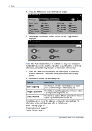 Page 423 Copy 
20 Xerox WorkCentre 4150 User Guide
1.Press the All Services button on the touch screen.
2.Select Copy on the touch screen. Ensure that the Copy screen is 
displayed.
NOTE: If the Authentication feature is enabled, you may need an account 
number before using the machine. To get an account number, or for more 
information, contact the Key Operator or the System Administrator.
3.Press the Clear All button once on the control panel to cancel any 
previous selections.  The control panel returns to...