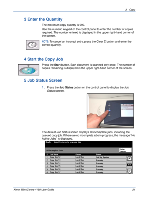 Page 433 Copy 
Xerox WorkCentre 4150 User Guide 21
3 Enter the Quantity
The maximum copy quantity is 999.
Use the numeric keypad on the control panel to enter the number of copies 
required. The number entered is displayed in the upper right-hand corner of 
the screen.
NOTE: To cancel an incorrect entry, press the Clear C button and enter the 
correct quantity.
4 Start the Copy Job
Press the Start button. Each document is scanned only once. The number of 
copies remaining is displayed in the upper right-hand...