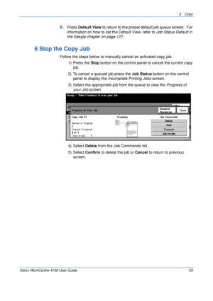 Page 453 Copy 
Xerox WorkCentre 4150 User Guide 23
6.Press Default View to return to the preset default job queue screen.  For 
information on how to set the Default View, refer to Job Status Default in 
the Setups chapter on page 127.
6 Stop the Copy Job
Follow the steps below to manually cancel an activated copy job.
1) Press the Stop button on the control panel to cancel the current copy 
job.
2) To cancel a queued job press the Job Status button on the control 
panel to display the Incomplete Printing Jobs...