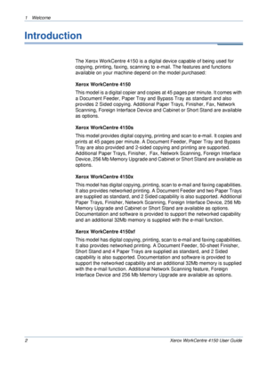 Page 61 Welcome 
2 Xerox WorkCentre 4150 User Guide
Introduction
The Xerox WorkCentre 4150 is a digital device capable of being used for 
copying, printing, faxing, scanning to e-mail. The features and functions 
available on your machine depend on the model purchased:
Xerox WorkCentre 4150
This model is a digital copier and copies at 45 pages per minute. It comes with 
a Document Feeder, Paper Tray and Bypass Tray as standard and also 
provides 2 Sided copying. Additional Paper Trays, Finisher, Fax, Network...