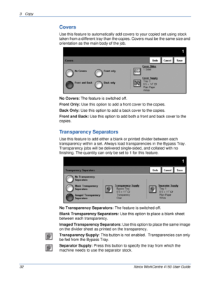 Page 543 Copy 
32 Xerox WorkCentre 4150 User Guide
Covers
Use this feature to automatically add covers to your copied set using stock 
taken from a different tray than the copies. Covers must be the same size and 
orientation as the main body of the job.
No Covers: The feature is switched off.
Front Only: Use this option to add a front cover to the copies.
Back Only: Use this option to add a back cover to the copies.
Front and Back: Use this option to add both a front and back cover to the 
copies.
Transparency...