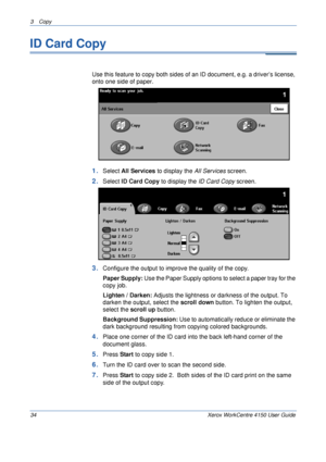 Page 563 Copy 
34 Xerox WorkCentre 4150 User Guide
ID Card Copy
Use this feature to copy both sides of an ID document, e.g. a driver’s license, 
onto one side of paper.
1.Select All Services to display the All Services screen.
2.Select ID Card Copy to display the ID Card Copy screen. 
3.Configure the output to improve the quality of the copy. 
Paper Supply: Use the Paper Supply options to select a paper tray for the 
copy job.
Lighten / Darken: Adjusts the lightness or darkness of the output. To 
darken the...