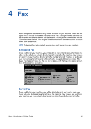 Page 57Xerox WorkCentre 4150 User Guide 35
4  Fax
Fax is an optional feature which may not be available on your machine. There are two 
types of Fax service - Embedded Fax and Server Fax. Although both fax services can 
be installed, only one fax service can be enabled. Your System Administrator will set 
up the default fax service. This chapter contains information about the options available 
within both fax services.
NOTE: Embedded Fax is the default service when both fax services are installed.
Embedded...