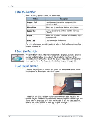 Page 624 Fax 
40 Xerox WorkCentre 4150 User Guide
3 Dial the Number
Select a dialing option to enter the fax number. 
For more information on dialing options, refer to Dialing Options in the Fax 
chapter on page 42.
4 Start the Fax Job
Press the Start button. The machine scans the originals, dials the entered 
number and attempts to connect with the remote fax machine.  Once 
connected, the local machine sends the fax job.  To print a confirmation or 
error report, 
refer to Fax Reports in the Setups chapter on...