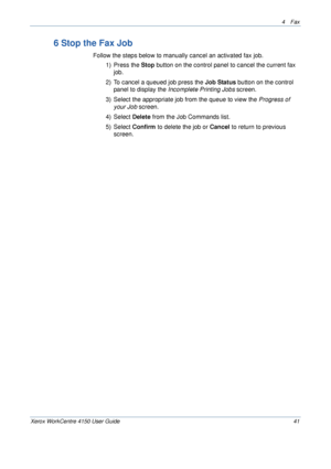 Page 634 Fax 
Xerox WorkCentre 4150 User Guide 41
6 Stop the Fax Job
Follow the steps below to manually cancel an activated fax job.
1) Press the Stop button on the control panel to cancel the current fax 
job.
2) To cancel a queued job press the Job Status button on the control 
panel to display the Incomplete Printing Jobs screen.
3) Select the appropriate job from the queue to view the Progress of 
your Job screen.
4) Select Delete from the Job Commands list.
5) Select Confirm to delete the job or Cancel to...