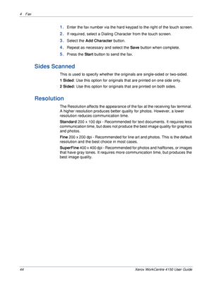 Page 664 Fax 
44 Xerox WorkCentre 4150 User Guide
1.Enter the fax number via the hard keypad to the right of the touch screen.
2.If required, select a Dialing Character from the touch screen.
3.Select the Add Character button.
4.Repeat as necessary and select the Save button when complete.
5.Press the Start button to send the fax.
Sides Scanned
This is used to specify whether the originals are single-sided or two-sided.
1 Sided: Use this option for originals that are printed on one side only.
2 Sided: Use this...