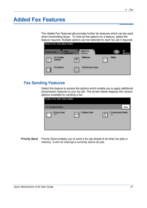 Page 694 Fax 
Xerox WorkCentre 4150 User Guide 47
Added Fax Features
The Added Fax Features tab provides further fax features which can be used 
when transmitting faxes.  To view all the options for a feature, select the 
feature required. Multiple options can be selected for each fax job if required. 
Fax Sending Features
Select this feature to access the options which enable you to apply additional 
transmission features to your fax job. The screen below displays the various 
options available for sending a...