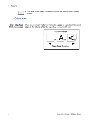 Page 81 Welcome 
4 Xerox WorkCentre 4150 User Guide
• The Save button saves the selections made and returns to the previous 
screen.
Orientation
Short Edge Feed 
(SEF) / LandscapeWhen observed from the front of the machine, paper or originals with the short 
edges to the left and right of the paper tray or document feeder.
Paper Feed DirectionSEF Orientation
Downloaded From ManualsPrinter.com Manuals 