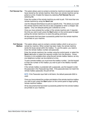 Page 734 Fax 
Xerox WorkCentre 4150 User Guide 51
Poll Remote FaxThis option allows users to contact a remote fax machine to locate and receive 
faxes stored by the remote machine. More than one remote machine can be 
polled at a time. Enable this feature by selecting Poll Remote Fax and 
selecting On. 
Enter the number of the remote machine you wish to poll.  Poll more than one 
remote machine by using the Send List.
Use the Delayed Send feature to poll at a specific time.  This allows you to poll 
the remote...