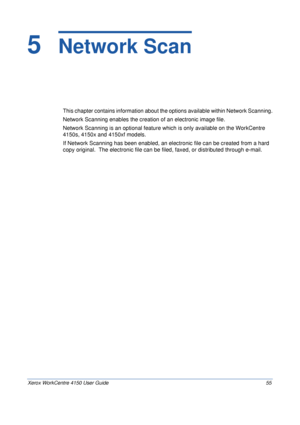 Page 77Xerox WorkCentre 4150 User Guide 55
5  Network Scan
This chapter contains information about the options available within Network Scanning.
Network Scanning enables the creation of an electronic image file. 
Network Scanning is an optional feature which is only available on the WorkCentre 
4150s, 4150x and 4150xf models. 
If Network Scanning has been enabled, an electronic file can be created from a hard 
copy original.  The electronic file can be filed, faxed, or distributed through e-mail.
Downloaded...