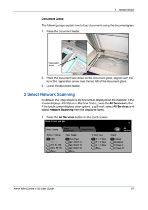 Page 795 Network Scan 
Xerox WorkCentre 4150 User Guide 57
Document Glass:
The following steps explain how to load documents using the document glass:
1.Raise the document feeder.
2.Place the document face down on the document glass, aligned with the 
tip of the registration arrow near the top left of the document glass.
3.Lower the document feeder.
2 Select Network Scanning
By default, the Copy screen is the first screen displayed on the machine. If the 
screen displays Job Status or Machine Status, press the...