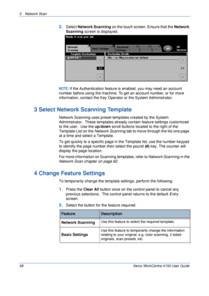 Page 805 Network Scan 
58 Xerox WorkCentre 4150 User Guide
2.Select Network Scanning on the touch screen. Ensure that the Network 
Scanning screen is displayed.
NOTE: If the Authentication feature is enabled, you may need an account 
number before using the machine. To get an account number, or for more 
information, contact the Key Operator or the System Administrator.
3 Select Network Scanning Template
Network Scanning uses preset templates created by the System 
Administrator.  These templates already...