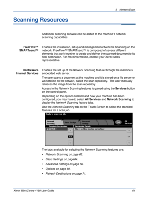 Page 835 Network Scan 
Xerox WorkCentre 4150 User Guide 61
Scanning Resources
Additional scanning software can be added to the machine’s network 
scanning capabilities:
FreeFlow™ 
SMARTsend™ Enables the installation, set up and management of Network Scanning on the 
network. FreeFlow™ SMARTsend™ is composed of several different 
elements that work together to create and deliver the scanned document to its 
final destination. For more information, contact your Xerox sales 
representative.
CentreWare 
Internet...