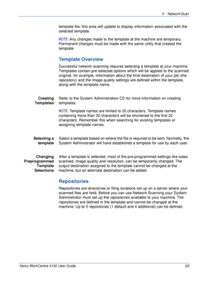 Page 855 Network Scan 
Xerox WorkCentre 4150 User Guide 63
template file, this area will update to display information associated with the 
selected template.
NOTE: Any changes made to the template at the machine are temporary. 
Permanent changes must be made with the same utility that created the 
template. 
Template Overview
Successful network scanning requires selecting a template at your machine. 
Templates contain pre-selected options which will be applied to the scanned 
original, for example, information...