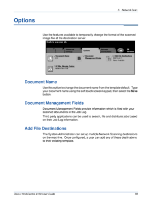 Page 915 Network Scan 
Xerox WorkCentre 4150 User Guide 69
Options
Use the features available to temporarily change the format of the scanned 
image file at the destination server.
Document Name
Use this option to change the document name from the template default.  Type 
your document name using the soft touch screen keypad, then select the Save 
button.
Document Management Fields
Document Management Fields provide information which is filed with your 
scanned documents in the Job Log.
Third party applications...