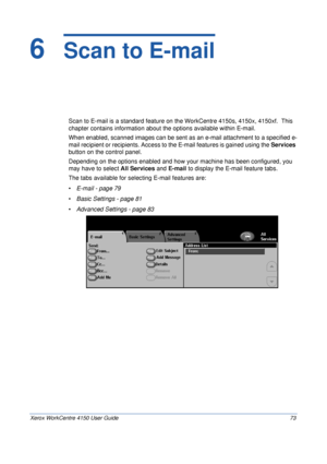 Page 95Xerox WorkCentre 4150 User Guide 73
6  Scan to E-mail
Scan to E-mail is a standard feature on the WorkCentre 4150s, 4150x, 4150xf.  This 
chapter contains information about the options available within E-mail.
When enabled, scanned images can be sent as an e-mail attachment to a specified e-
mail recipient or recipients. Access to the E-mail features is gained using the Services 
button on the control panel.
Depending on the options enabled and how your machine has been configured, you 
may have to...