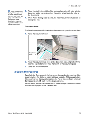 Page 976 Scan to E-mail 
Xerox WorkCentre 4150 User Guide 75
L Up to 50 sheets of 20 
lb (80 g/m2) bond paper can 
be loaded. Weight ranges 
from 12 lb to 28 lb (50 - 120 
g/m
2) - refer to Electrical 
Specifications in the 
Specifications chapter on 
page 166 for full Document 
Feeder Specifications.
3.Place the stack in the middle of the guides aligning the left edge with the 
document feeder tray, and position the guides to just touch the edge of 
the documents.
4.When Paper Supply is set to Auto, the...