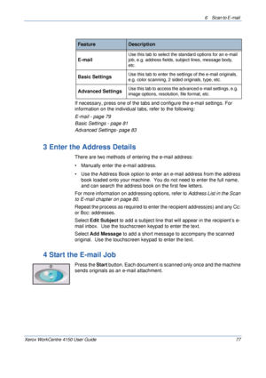 Page 996 Scan to E-mail 
Xerox WorkCentre 4150 User Guide 77
If necessary, press one of the tabs and configure the e-mail settings. For 
information on the individual tabs, refer to the following:
E-mail - page 79
Basic Settings - page 81
Advanced Settings- page 83
3 Enter the Address Details
There are two methods of entering the e-mail address:
• Manually enter the e-mail address.
• Use the Address Book option to enter an e-mail address from the address 
book loaded onto your machine.  You do not need to enter...