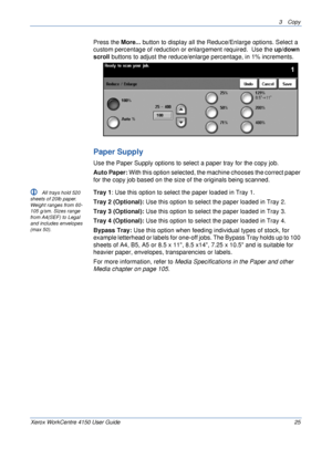 Page 473 Copy 
Xerox WorkCentre 4150 User Guide 25
Press the More... button to display all the Reduce/Enlarge options. Select a 
custom percentage of reduction or enlargement required.  Use the up/down 
scroll buttons to adjust the reduce/enlarge percentage, in 1% increments.
Paper Supply
Use the Paper Supply options to select a paper tray for the copy job.
Auto Paper: With this option selected, the machine chooses the correct paper 
for the copy job based on the size of the originals being scanned.
L All trays...