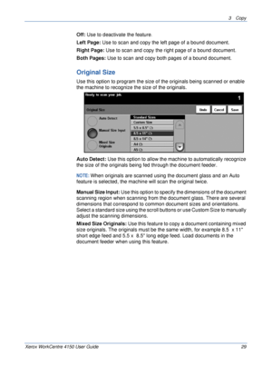 Page 513 Copy 
Xerox WorkCentre 4150 User Guide 29
Off: Use to deactivate the feature.
Left Page: Use to scan and copy the left page of a bound document.
Right Page: Use to scan and copy the right page of a bound document.
Both Pages: Use to scan and copy both pages of a bound document.
Original Size
Use this option to program the size of the originals being scanned or enable 
the machine to recognize the size of the originals.
Auto Detect: Use this option to allow the machine to automatically recognize 
the...