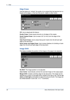 Page 523 Copy 
30 Xerox WorkCentre 4150 User Guide
Edge Erase
Use this feature to “refresh” the quality of an original that has become torn or 
frayed at the edges, or that has hole punch, staple or other marks.
Off: Use to deactivate the feature.
Border Erase: Erases equal amounts on all edges of the copies. 
Small Original Erase: Use to erase 0.25 (6 mm) from the edge of the 
document.
Hole Punch Erase: Use to erase hole punch marks from the left and right 
edge of the document.
Book Center and Edges Erase:...