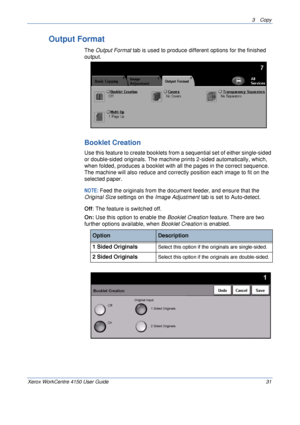 Page 533 Copy 
Xerox WorkCentre 4150 User Guide 31
Output Format
The Output Format tab is used to produce different options for the finished 
output.
Booklet Creation
Use this feature to create booklets from a sequential set of either single-sided 
or double-sided originals. The machine prints 2-sided automatically, which, 
when folded, produces a booklet with all the pages in the correct sequence. 
The machine will also reduce and correctly position each image to fit on the 
selected paper. 
NOTE: Feed the...