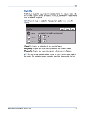 Page 553 Copy 
Xerox WorkCentre 4150 User Guide 33
Multi-Up
This feature is used to copy two or more documents, in a reduced size, onto 
one sheet of paper. It is ideal for creating handouts, storyboards or documents 
used for archival purposes.
NOTE: Originals must be loaded in the document feeder when using this 
feature.
1 Page Up: Copies an original onto one sheet of paper.
2 Pages Up: Copies two separate originals onto one sheet of paper.
4 Pages Up: Copies four separate originals onto one sheet of paper....