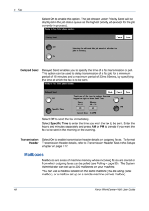 Page 704 Fax 
48 Xerox WorkCentre 4150 User Guide
Select On to enable this option. The job chosen under Priority Send will be 
displayed in the job status queue as the highest priority job (except for the job 
currently in process
). 
Delayed SendDelayed Send enables you to specify the time of a fax transmission or poll. 
This option can be used to delay transmission of a fax job for a minimum 
period of 15 minutes and a maximum period of 23hrs 59mins, by specifying 
the time at which the fax is to be sent....