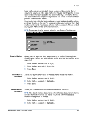 Page 714 Fax 
Xerox WorkCentre 4150 User Guide 49
Local mailboxes can contain both stored or received documents. Stored 
documents are placed in the local mailbox by the user standing at the device; 
received documents are placed in the local mailbox by a remote fax device. 
The local mailbox may be password protected and a local user can delete or 
print the contents of the mailbox. 
Documents held within the local mailbox are recognized as stored for polling, 
printing or deleting by the user. To access a...