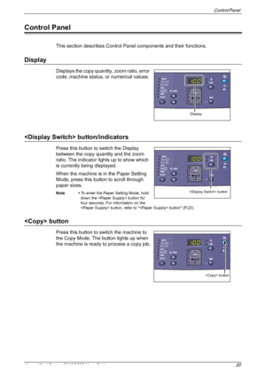 Page 20Control Panel 
Xerox WorkCentre 5016/5020 User Guide 20
Control Panel
This section describes Control Panel components and their functions.
Display
Displays the copy quantity, zoom ratio, error 
code, machine status, or numerical values.
 button/indicators
Press this button to switch the Display 
between the copy quantity and the zoom 
ratio. The indicator lights up to show which 
is currently being displayed.
When the machine is in the Paper Setting 
Mode, press this button to scroll through 
paper...