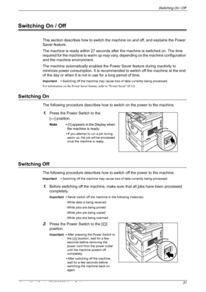 Page 31Switching On / Off 
Xerox WorkCentre 5016/5020 User Guide 31
Switching On / Off
This section describes how to switch the machine on and off, and explains the Power 
Saver feature.
The machine is ready within 27 seconds after the machine is switched on. The time 
required for the machine to warm up may vary, depending on the machine configuration 
and the machine environment.
The machine automatically enables the Power Saver feature during inactivity to 
minimize power consumption. It is recommended to...