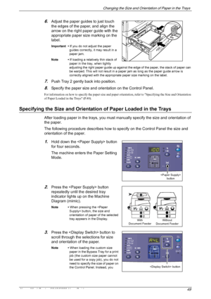 Page 49Changing the Size and Orientation of Paper in the Trays 
Xerox WorkCentre 5016/5020 User Guide 49
6.Adjust the paper guides to just touch 
the edges of the paper, and align the 
arrow on the right paper guide with the 
appropriate paper size marking on the 
label.
Important • If you do not adjust the paper 
guides correctly, it may result in a 
paper jam.
Note • If loading a relatively thin stack of 
paper in the tray, when tightly 
adjusting the right paper guide up against the edge of the paper, the...