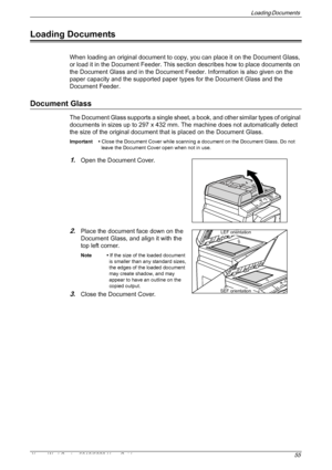 Page 55Loading Documents 
Xerox WorkCentre 5016/5020 User Guide 55
Loading Documents
When loading an original document to copy, you can place it on the Document Glass, 
or load it in the Document Feeder. This section describes how to place documents on 
the Document Glass and in the Document Feeder. Information is also given on the 
paper capacity and the supported paper types for the Document Glass and the 
Document Feeder.
Document Glass
The Document Glass supports a single sheet, a book, and other similar...