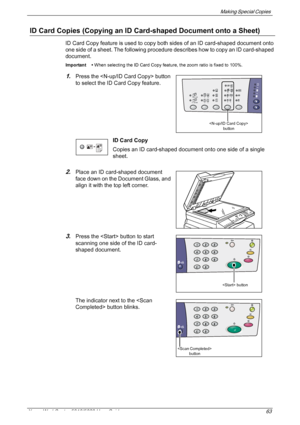 Page 63Making Special Copies 
Xerox WorkCentre 5016/5020 User Guide 63
ID Card Copies (Copying an ID Card-shaped Document onto a Sheet)
ID Card Copy feature is used to copy both sides of an ID card-shaped document onto 
one side of a sheet. The following procedure describes how to copy an ID card-shaped 
document.
Important • When selecting the ID Card Copy feature, the zoom ratio is fixed to 100%.
1.Press the  button 
to select the ID Card Copy feature.
ID Card Copy
Copies an ID card-shaped document onto one...