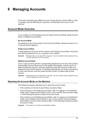 Page 65Xerox WorkCentre 5016/5020 User Guide 65
6 Managing Accounts
This section describes three different account modes that the machine offers in order 
to manage accounts effectively for copy jobs, and describes how to log in to the 
machine.
Account Mode Overview
You can select one of the following account modes: No Account Mode, Single Account 
Mode, or Multiple Account Mode.
No Account Mode
No password is set on the machine in the No Account Mode, allowing all users to run 
a copy job without logging in....