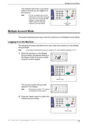 Page 69Multiple Account Mode 
Xerox WorkCentre 5016/5020 User Guide 69
The indicator next to the  
button is lit while you are logged in to 
the machine.
Note • You do not need to log in to the 
machine for a scan job or print job. 
If you wish to run a scan job after 
logging in, simply press the 
 button to switch the 
machine to the Scan Mode.
Multiple Account Mode
This section describes how to log in when the machine is in the Multiple Account Mode.
Logging in to the Machine 
The following procedure...