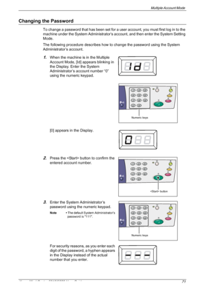 Page 71Multiple Account Mode 
Xerox WorkCentre 5016/5020 User Guide 71
Changing the Password
To change a password that has been set for a user account, you must first log in to the 
machine under the System Administrator’s account, and then enter the System Setting 
Mode.
The following procedure describes how to change the password using the System 
Administrator’s account.
1.When the machine is in the Multiple 
Account Mode, [Id] appears blinking in 
the Display. Enter the System 
Administrator’s account...