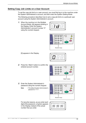 Page 74Multiple Account Mode 
Xerox WorkCentre 5016/5020 User Guide 74
Setting Copy Job Limits on a User Account
To set the copy job limit on a user account, you must first log in to the machine under 
the System Administrator’s account, and then enter the System Setting Mode. 
The following procedure describes how to set a copy job limit on a particualr user 
account using the System Administrator’s account.
1.When the machine is in the Multiple 
Account Mode, [Id] appears blinking in 
the Display. Enter the...