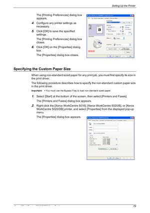 Page 79Setting Up the Printer 
Xerox WorkCentre 5016/5020 User Guide 79
The [Printing Preferences] dialog box 
appears.
4.Configure any printer settings as 
necessary.
5.Click [OK] to save the specified 
settings.
The [Printing Preferences] dialog box 
closes.
6.Click [OK] on the [Properties] dialog 
box.
The [Properties] dialog box closes.
Specifying the Custom Paper Size
When using non-standard sized paper for any print job, you must first specify its size in 
the print driver.
The following procedure...