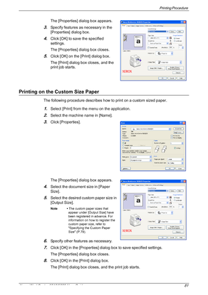 Page 81Printing Procedure 
Xerox WorkCentre 5016/5020 User Guide 81
The [Properties] dialog box appears.
3.Specify features as necessary in the 
[Properties] dialog box. 
4.Click [OK] to save the specified 
settings. 
The [Properties] dialog box closes.
5.Click [OK] on the [Print] dialog box.
The [Print] dialog box closes, and the 
print job starts.
Printing on the Custom Size Paper
The following procedure describes how to print on a custom sized paper.
1.Select [Print] from the menu on the application....