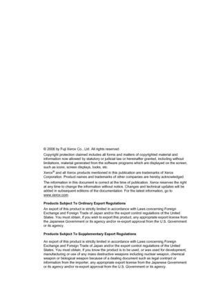 Page 2© 2008 by Fuji Xerox Co., Ltd. All rights reserved.
Copyright protection claimed includes all forms and matters of copyrighted material and 
information now allowed by statutory or judicial law or hereinafter granted, including without 
limitations, material generated from the software programs which are displayed on the screen, 
such as icons, screen displays, looks, etc.
Xerox
® and all Xerox products mentioned in this publication are trademarks of Xerox 
Corporation. Product names and trademarks of...