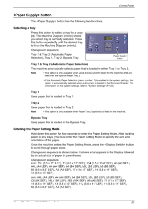 Page 23Control Panel 
Xerox WorkCentre 5016/5020 User Guide 23
 button
The  button has the following two functions.
Selecting a tray
Press this button to select a tray for a copy 
job. The Machine Diagram (mimic) shows 
you which tray is currently selected. Press 
this button repeatedly until the desired tray 
is lit on the Machine Diagram (mimic).
Changeover sequence:
Tray 1 & Tray 2 (Automatic Paper 
Selection), Tray 1, Tray 2, Bypass Tray
Tray 1 & Tray 2 (Automatic Paper Selection)
The machine automatically...