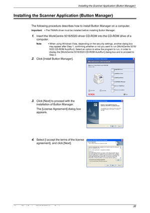 Page 38Installing the Scanner Application (Button Manager) 
Xerox WorkCentre 5016/5020 User Guide 38
Installing the Scanner Application (Button Manager)
The following procedure describes how to install Button Manager on a computer.
Important • The TWAIN driver must be installed before installing Button Manager. 
1.Insert the WorkCentre 5016/5020 driver CD-ROM into the CD-ROM drive of a 
computer.
Note • When using Windows Vista, depending on the security settings, another dialog box 
may appear after Step 1,...