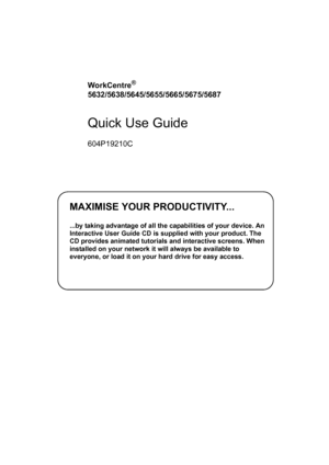 Page 1MAXIMISE YOUR PRODUCTIVITY...
...by taking advantage of all the capabilities of your device. An 
Interactive User Guide CD is supplied with your product. The 
CD provides animated tutorials and interactive screens. When 
installed on your network it will always be available to 
everyone, or load it on your hard drive for easy access.
WorkCentre® 
5632/5638/5645/5655/5665/5675/5687
Quick Use Guide
604P19210C
Downloaded From ManualsPrinter.com Manuals 