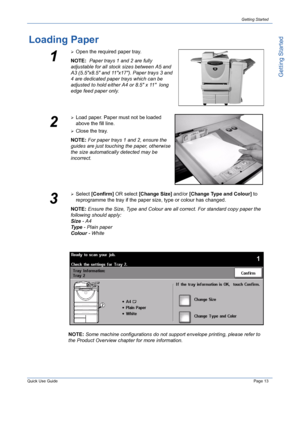 Page 17Quick Use GuidePage 13
Getting Started
Getting Started
Loading Paper
1
¾Open the required paper tray.
NOTE:  Paper trays 1 and 2 are fully 
adjustable for all stock sizes between A5 and 
A3 (5.5x8.5 and 11x17). Paper trays 3 and 
4 are dedicated paper trays which can be 
adjusted to hold either A4 or 8.5 x 11  long 
edge feed paper only.
2
¾Load paper. Paper must not be loaded 
above the fill line. 
¾Close the tray.
NOTE: For paper trays 1 and 2, ensure the 
guides are just touching the paper, otherwise...