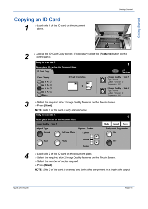 Page 19Quick Use GuidePage 15
Getting Started
Getting Started
Copying an ID Card
1
¾Load side 1 of the ID card on the document 
glass.
2
¾Access the ID Card Copy screen - if necessary select the [Features] button on the 
control panel.
3
¾Select the required side 1 Image Quality features on the Touch Screen.
¾Press [Start].
NOTE: Side 1 of the card is only scanned once.
4
¾Load side 2 of the ID card on the document glass.
¾Select the required side 2 Image Quality features on the Touch Screen.
¾Select the number...