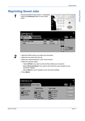 Page 21Quick Use GuidePage 17
Getting Started
Getting Started
Reprinting Saved Jobs
1
¾Access the Reprint Jobs screen - if necessary 
select the [Features] button on the control 
panel.
2
¾Select the folder where you stored your document.
¾Select the document from the list.
¾Select the required features on the Touch Screen.
¾Select the required option:
• Select [Print] if you want to print and then delete your document. 
•Select [Print and Save] if you want to print and then save changes to your 
document...